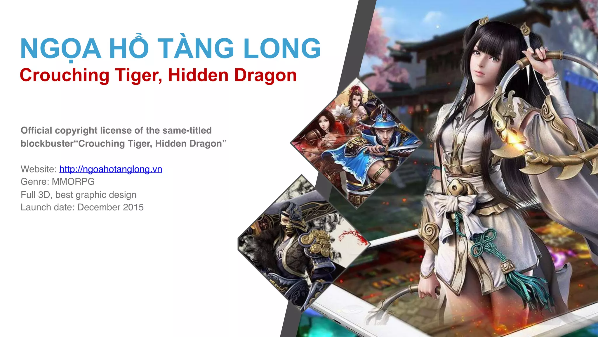 Official copyright license of the same-titled
blockbuster“Crouching Tiger, Hidden Dragon”
Website: http://ngoahotanglong.vn
Genre: MMORPG
Full 3D, best graphic design
Launch date: December 2015
NGỌA HỔ TÀNG LONG
Crouching Tiger, Hidden Dragon
 