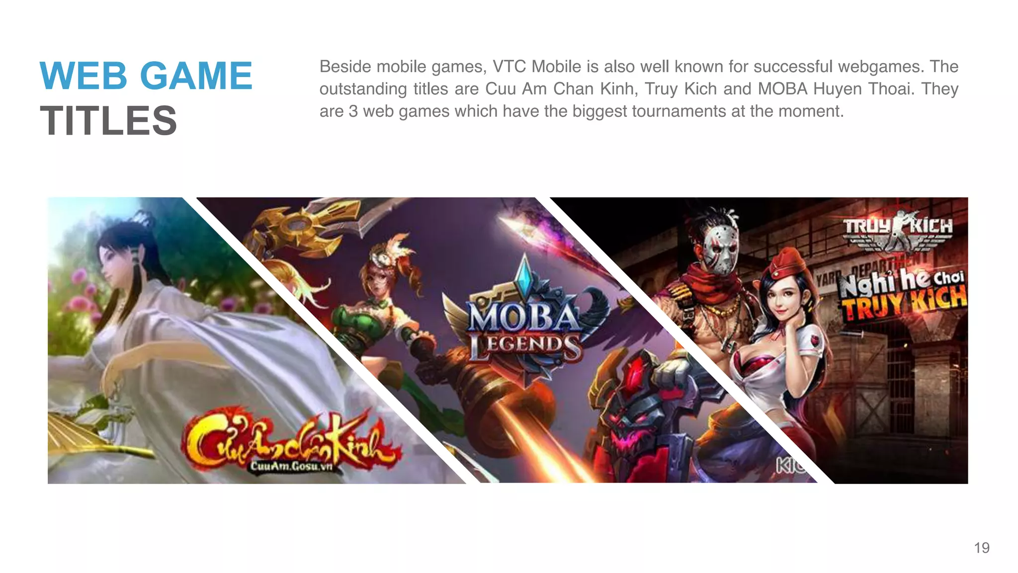 19
WEB GAME
TITLES
Beside mobile games, VTC Mobile is also well known for successful webgames. The
outstanding titles are Cuu Am Chan Kinh, Truy Kich and MOBA Huyen Thoai. They
are 3 web games which have the biggest tournaments at the moment.
 