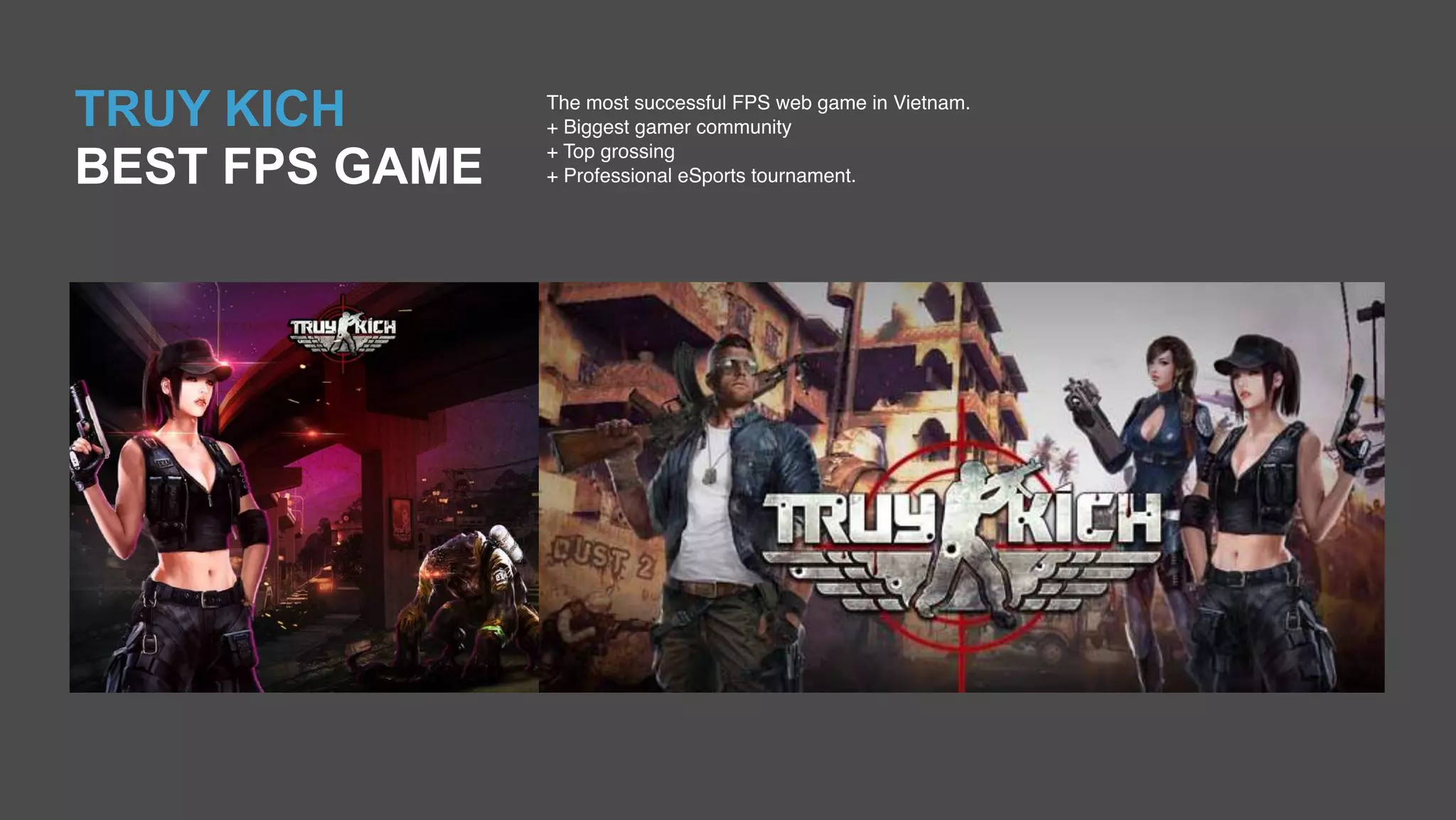 TRUY KICH
BEST FPS GAME
The most successful FPS web game in Vietnam.
+ Biggest gamer community
+ Top grossing
+ Professional eSports tournament.
 