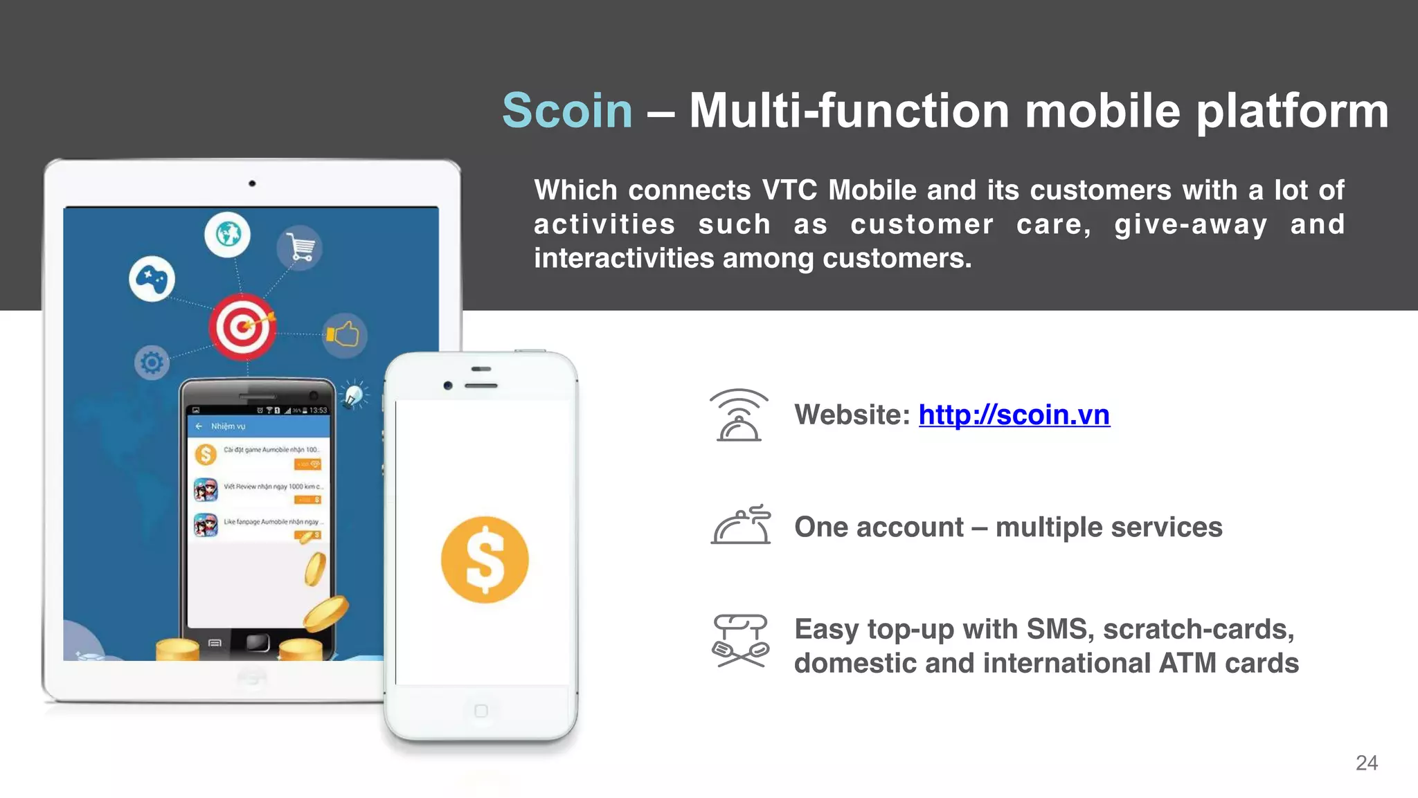 24
Which connects VTC Mobile and its customers with a lot of
activities such as customer care, give-away and
interactivities among customers.
Scoin – Multi-function mobile platform
One account – multiple services
Website: http://scoin.vn
Easy top-up with SMS, scratch-cards,
domestic and international ATM cards
 