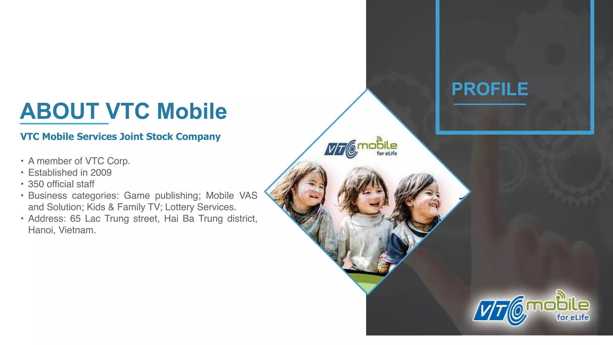 4
VTC Mobile Services Joint Stock Company
• A member of VTC Corp.
• Established in 2009
• 350 official staff
• Business categories: Game publishing; Mobile VAS
and Solution; Kids & Family TV; Lottery Services.
• Address: 65 Lac Trung street, Hai Ba Trung district,
Hanoi, Vietnam.
PROFILE
ABOUT VTC Mobile
 