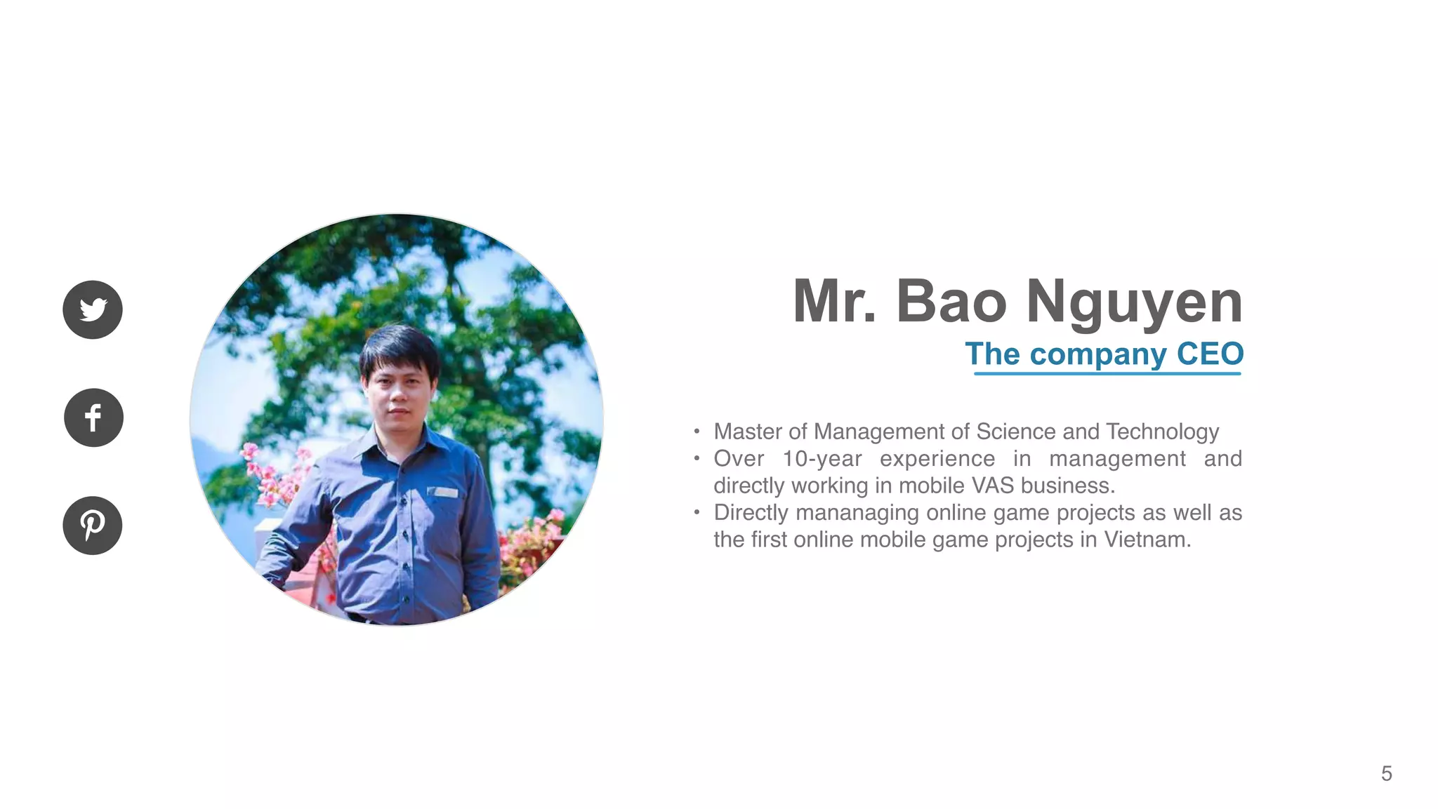 5
Mr. Bao Nguyen
The company CEO
• Master of Management of Science and Technology
• Over 10-year experience in management and
directly working in mobile VAS business.
• Directly mananaging online game projects as well as
the first online mobile game projects in Vietnam.
 