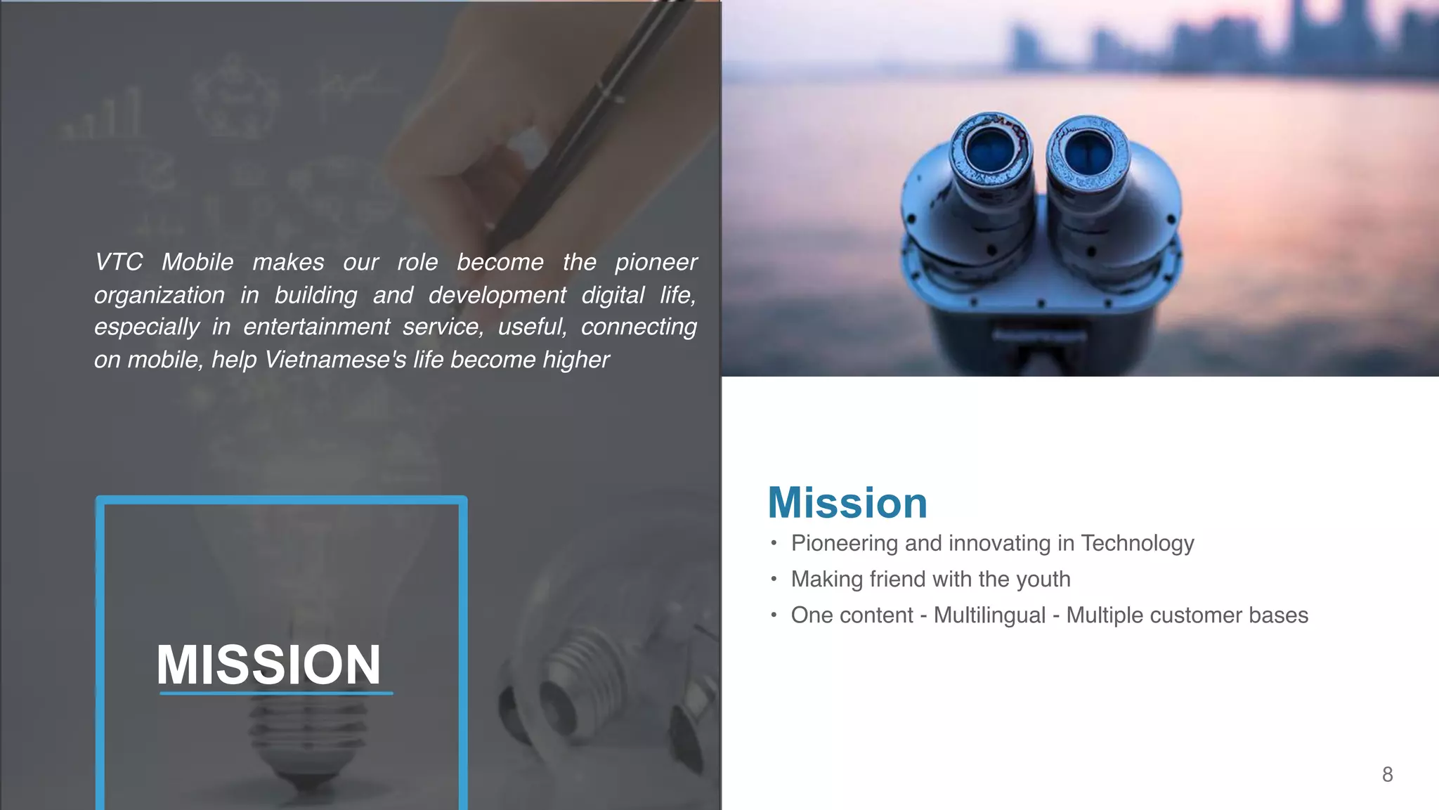 8
• Pioneering and innovating in Technology
• Making friend with the youth
• One content - Multilingual - Multiple customer bases
Mission
VTC Mobile makes our role become the pioneer
organization in building and development digital life,
especially in entertainment service, useful, connecting
on mobile, help Vietnamese's life become higher
MISSION
 