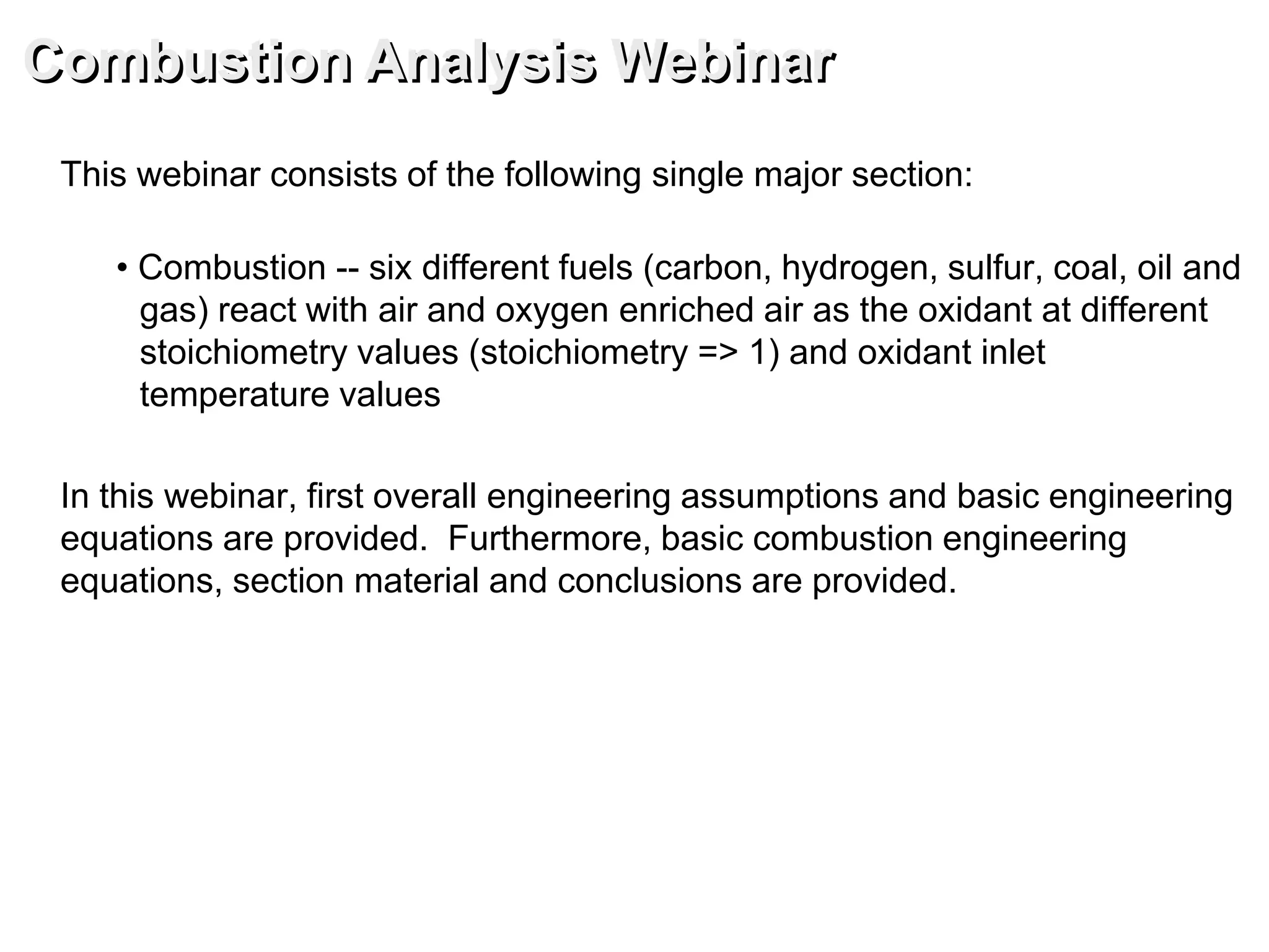 This webinar consists of the following single major section:
• Combustion -- six different fuels (carbon, hydrogen, sulfur, coal, oil and
gas) react with air and oxygen enriched air as the oxidant at different
stoichiometry values (stoichiometry => 1) and oxidant inlet
temperature values
In this webinar, first overall engineering assumptions and basic engineering
equations are provided. Furthermore, basic combustion engineering
equations, section material and conclusions are provided.
Combustion Analysis Webinar
 
