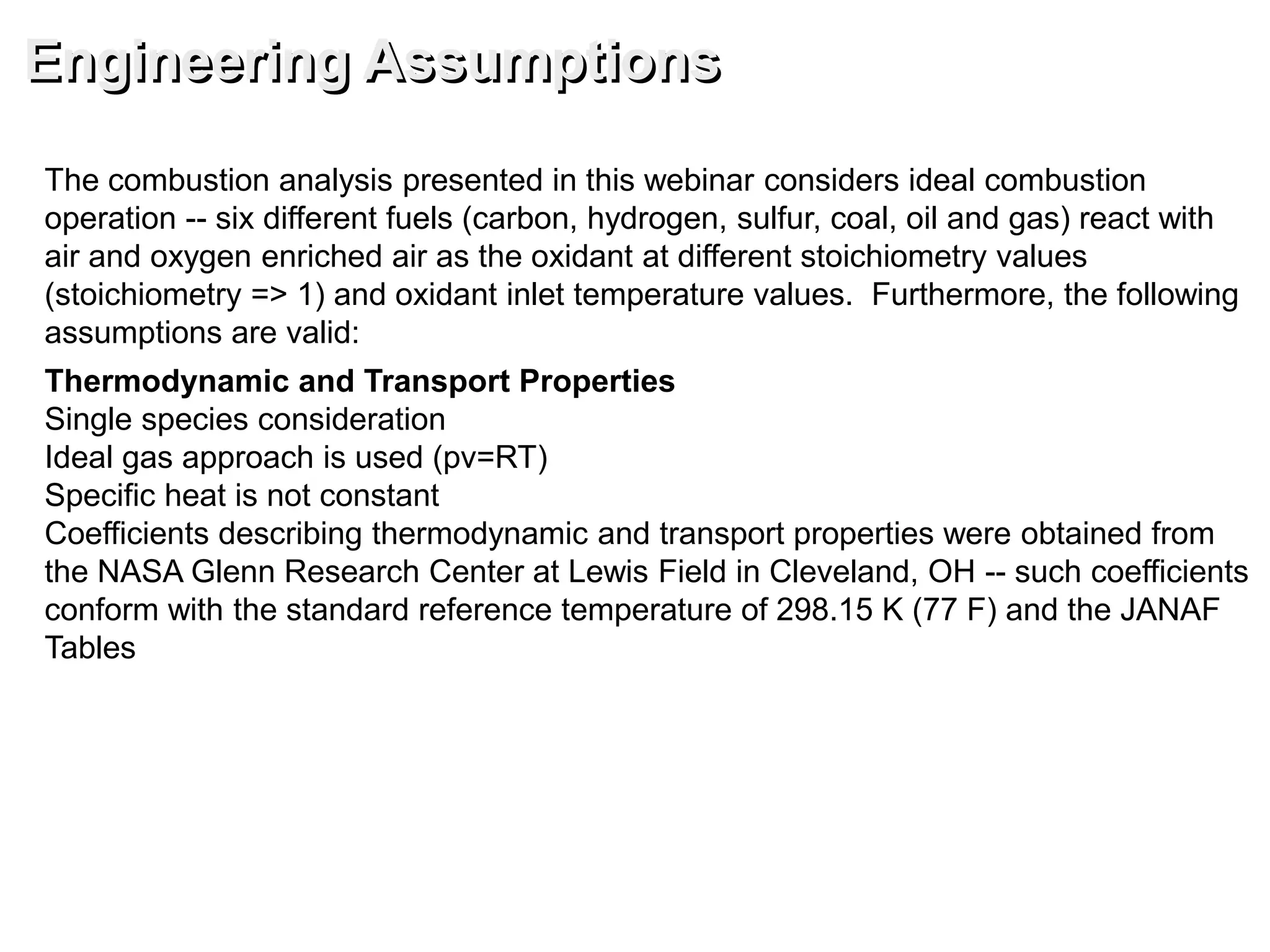 The combustion analysis presented in this webinar considers ideal combustion
operation -- six different fuels (carbon, hydrogen, sulfur, coal, oil and gas) react with
air and oxygen enriched air as the oxidant at different stoichiometry values
(stoichiometry => 1) and oxidant inlet temperature values. Furthermore, the following
assumptions are valid:
Thermodynamic and Transport Properties
Single species consideration
Ideal gas approach is used (pv=RT)
Specific heat is not constant
Coefficients describing thermodynamic and transport properties were obtained from
the NASA Glenn Research Center at Lewis Field in Cleveland, OH -- such coefficients
conform with the standard reference temperature of 298.15 K (77 F) and the JANAF
Tables
Engineering Assumptions
 