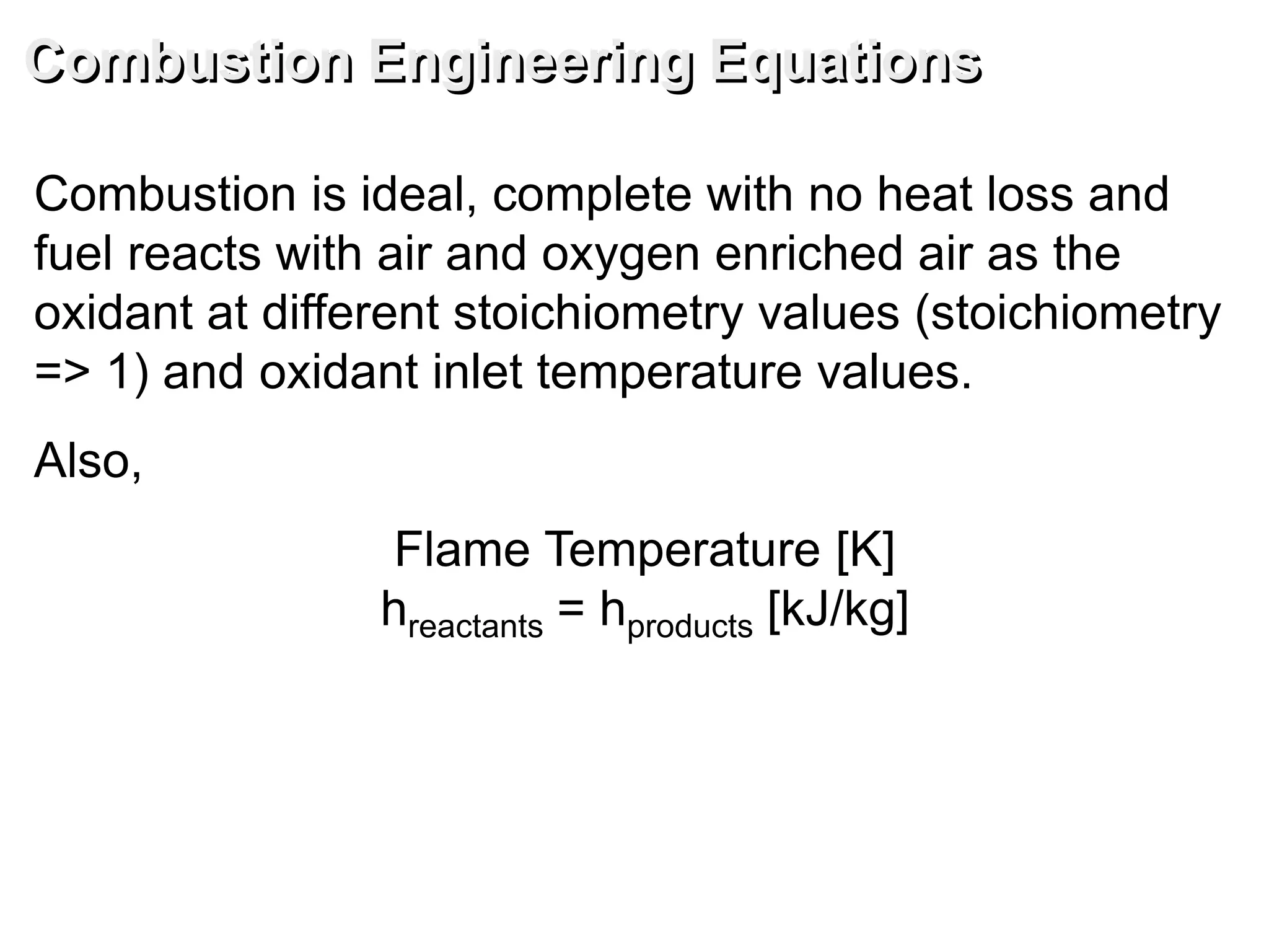 Combustion Engineering Equations
Combustion is ideal, complete with no heat loss and
fuel reacts with air and oxygen enriched air as the
oxidant at different stoichiometry values (stoichiometry
=> 1) and oxidant inlet temperature values.
Also,
Flame Temperature [K]
hreactants = hproducts [kJ/kg]
 