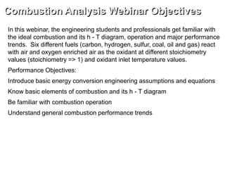 Combustion Analysis Webinar Objectives
In this webinar, the engineering students and professionals get familiar with
the ideal combustion and its h - T diagram, operation and major performance
trends. Six different fuels (carbon, hydrogen, sulfur, coal, oil and gas) react
with air and oxygen enriched air as the oxidant at different stoichiometry
values (stoichiometry => 1) and oxidant inlet temperature values.
Performance Objectives:
Introduce basic energy conversion engineering assumptions and equations
Know basic elements of combustion and its h - T diagram
Be familiar with combustion operation
Understand general combustion performance trends
 