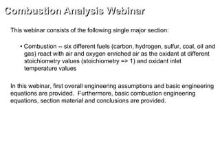 This webinar consists of the following single major section:
• Combustion -- six different fuels (carbon, hydrogen, sulfur, coal, oil and
gas) react with air and oxygen enriched air as the oxidant at different
stoichiometry values (stoichiometry => 1) and oxidant inlet
temperature values
In this webinar, first overall engineering assumptions and basic engineering
equations are provided. Furthermore, basic combustion engineering
equations, section material and conclusions are provided.
Combustion Analysis Webinar
 