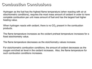 Combustion Conclusions
Hydrogen as the fuel has the highest flame temperature (when reacting with air at
stiochiometric conditions), requires the most mass amount of oxidant in order to have
complete combustion per unit mass amount of fuel and has the largest fuel higher
heating value.
When hydrogen reacts with oxidant, there is no CO2 present in the combustion
products.
The flame temperature increases as the oxidant preheat temperature increases for a
fixed stoichiometry value.
The flame temperature decreases as the stoichiometry values increase.
For stoichiometric combustion conditions, the amount of oxidant decreases as the
oxygen enriched air level in the oxidant increases. Also, the flame temperature for
such combustion conditions increases.
 