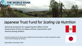 Japanese Trust Fund for Scaling Up Nutrition
Technical assistance for supporting the efforts of the
Government of Peru to reduce chronic malnutrition and
anemia among children
World Bank, December 2017
Financial support for this work was provided by the Government of Japan through the Japan
Trust Fund for Scaling Up Nutrition.
 