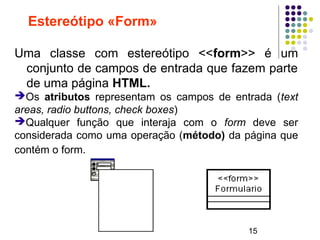 15
Estereótipo «Form»
Uma classe com estereótipo <<form>> é um
conjunto de campos de entrada que fazem parte
de uma página HTML.
➔Os atributos representam os campos de entrada (text
areas, radio buttons, check boxes)
➔Qualquer função que interaja com o form deve ser
considerada como uma operação (método) da página que
contém o form.
 