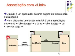 17
Associação com «Link»
➔Um link é um apontador de uma página de cliente para
outra página
➔Num diagrama de classes um link é uma associação
entre uma <<client page>> e outra <<client page>> ou
<<server page>>
«link»
{prodId}
 