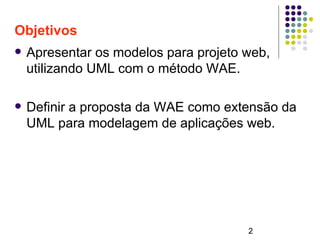 2
Objetivos
 Apresentar os modelos para projeto web,
utilizando UML com o método WAE.
 Definir a proposta da WAE como extensão da
UML para modelagem de aplicações web.
 