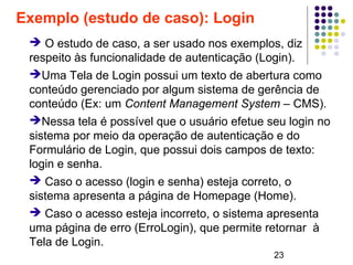 23
Exemplo (estudo de caso): Login
➔ O estudo de caso, a ser usado nos exemplos, diz
respeito às funcionalidade de autenticação (Login).
➔Uma Tela de Login possui um texto de abertura como
conteúdo gerenciado por algum sistema de gerência de
conteúdo (Ex: um Content Management System – CMS).
➔Nessa tela é possível que o usuário efetue seu login no
sistema por meio da operação de autenticação e do
Formulário de Login, que possui dois campos de texto:
login e senha.
➔ Caso o acesso (login e senha) esteja correto, o
sistema apresenta a página de Homepage (Home).
➔ Caso o acesso esteja incorreto, o sistema apresenta
uma página de erro (ErroLogin), que permite retornar à
Tela de Login.
 