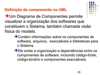 28
Definição de componente na UML
➔Um Diagrama de Componentes permite
visualizar a organização dos softwares que
constituem o Sistema, também chamada visão
física do modelo.
➔Contém informações sobre os componentes de
software, arquivos, executáveis e bibliotecas para
o Sistema.
➔Ele exibe a organização e dependências entre os
componentes de software, incluindo código-fonte,
código-binário e componentes executáveis.
 