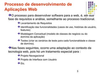 3
Processo de desenvolvimento de
Aplicações Web
➔O processo para desenvolver software para a web, é, em sua
fase de requisitos e análise, semelhante ao processo tradicional.
➔ Levantamento de Requisitos
➔ Identificação das funcionalidades (casos de uso, histórias de usuário,
features)
➔ Modelagem Conceitual (modelo de classes de negócio ou do
domínio da aplicação)
➔ Testes (criar os cenários de teste para cada funcionalidade e classe
de domínio).
➔Nas fases seguintes, ocorre uma adaptação ao contexto da
tecnologia web, pois há um tratamento especial para :
➔ Projeto Navegacional
➔ Projeto de Interface com Usuário
➔ Etc.
 