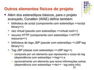 33
Outros elementos físicos de projeto
 Além dos estereótipos básicos, para o projeto
avançado, Conallen (WAE) define também:
 biblioteca de script (componente com estereótipo <<script
library>>)
 raiz virtual (pacote com estereótipo <<virtual root>>)
 recurso HTTP (componente com estereótipo <<HTTP
resource>>)
 biblioteca de tags JSP (pacote com estereótipo <<JSP tag
library>>)
 Tag JSP (classe com estereótipo <<JSP tag>>)
 composta por um elemento que representa o corpo da tag
(dependência com estereótipo <<tag>>) e
 opcionalmente um elemento que reúne informações extras
(dependência com estereótipo <<tei>> - tag extra info).
 