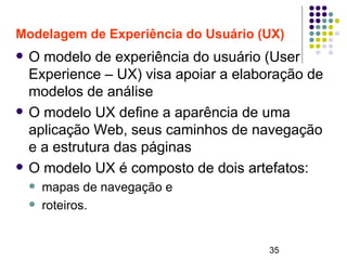 35
Modelagem de Experiência do Usuário (UX)
 O modelo de experiência do usuário (User
Experience – UX) visa apoiar a elaboração de
modelos de análise
 O modelo UX define a aparência de uma
aplicação Web, seus caminhos de navegação
e a estrutura das páginas
 O modelo UX é composto de dois artefatos:
 mapas de navegação e
 roteiros.
 