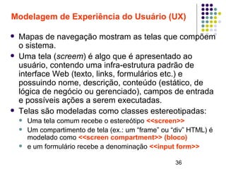 36
Modelagem de Experiência do Usuário (UX)
 Mapas de navegação mostram as telas que compõem
o sistema.
 Uma tela (screem) é algo que é apresentado ao
usuário, contendo uma infra-estrutura padrão de
interface Web (texto, links, formulários etc.) e
possuindo nome, descrição, conteúdo (estático, de
lógica de negócio ou gerenciado), campos de entrada
e possíveis ações a serem executadas.
 Telas são modeladas como classes estereotipadas:
 Uma tela comum recebe o estereótipo <<screen>>
 Um compartimento de tela (ex.: um “frame” ou “div” HTML) é
modelado como <<screen compartment>> (bloco)
 e um formulário recebe a denominação <<input form>>
 