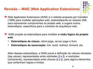 4
Revisão – WAE (Web Application Extensions)
➔ Web Application Extensions (WAE) é o método proposto por Conallen
(1999) para modelar aplicações web, estereotipando as classes UML
para representar componentes do projeto web, e sugere outros
estereótipos, específicos para o contexto da arquitetura web.
➔ WAE propõe os estereótipos para modelar a visão lógica do projeto
web:
 Estereótipos de classe: client page, server page e form
 Estereótipos de associação: link, build, redirect, forward, etc.
Além desses estereótipos, a WAE prevê a definição de valores rotulados
(tag values), representados entre colchetes ([ e ]), e restrições
(constraints), representadas entre chaves ({ e }), para alguns elementos
que contenham regras e limites.
 