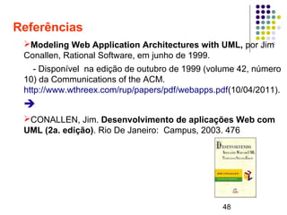 48
Referências
➢Modeling Web Application Architectures with UML, por Jim
Conallen, Rational Software, em junho de 1999.
- Disponível na edição de outubro de 1999 (volume 42, número
10) da Communications of the ACM.
http://www.wthreex.com/rup/papers/pdf/webapps.pdf(10/04/2011).
➔
➢CONALLEN, Jim. Desenvolvimento de aplicações Web com
UML (2a. edição). Rio De Janeiro: Campus, 2003. 476
 