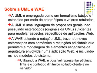 5
Sobre a UML e WAE
➔A UML é empregada como um formalismo básico e
estendido por meio de estereótipos e valores rotulados.
➔A UML é uma linguagem de propósitos gerais, não
possuindo estereótipos (originais da UML) suficientes
para modelar aspectos específicos de aplicações Web.
➔A WAE estende a notação UML, trazendo novos
estereótipos com semântica e restrições adicionais que
permitem a modelagem de elementos específicos da
arquitetura envolvida numa aplicação Web, e incluindo-
os nos modelos do sistema.
➔Utilizando a WAE, é possível representar páginas,
links e o conteúdo dinâmico no lado cliente e no
servidor.
 