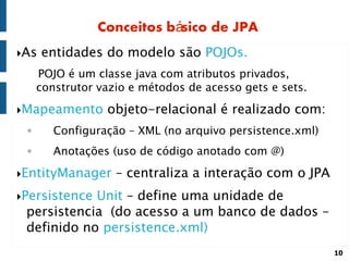 Conceitos básico de JPA
As   entidades do modelo são POJOs.
     POJO é um classe java com atributos privados,
     construtor vazio e métodos de acesso gets e sets.

Mapeamento      objeto-relacional é realizado com:
 ◦      Configuração – XML (no arquivo persistence.xml)
 ◦      Anotações (uso de código anotado com @)

EntityManager     – centraliza a interação com o JPA
PersistenceUnit – define uma unidade de
 persistencia (do acesso a um banco de dados –
 definido no persistence.xml)
                                                          10
 