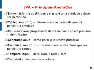 JPA – Principais Anotações
@Entity– informa ao JPA que a classe é uma entidade e deve
 ser persistida
@Table(name=“...”)  – informa o nome da tabela que irá
 persistir a entidade
@Id – marca uma propriedade da classe como chave primária
 – identificador
@GeneratedValue    – como gerar o id (chave primária)
@Column   (name=“...”) – informa o nome da coluna que irá
 persistir o campo
@Temporal    (tipo) – Data, Hora e Data+Hora
@Transient   – não persiste a coluna

                                                              11
 