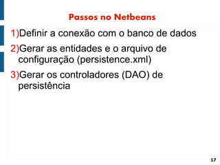 Passos no Netbeans
1)Definir a conexão com o banco de dados
2)Gerar as entidades e o arquivo de
  configuração (persistence.xml)
3)Gerar os controladores (DAO) de
  persistência




                                           17
 