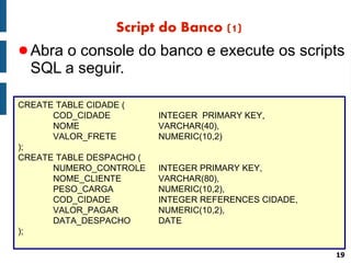 Script do Banco (1)
● Abra o console do banco e execute os scripts
  SQL a seguir.

CREATE TABLE CIDADE (
      COD_CIDADE          INTEGER PRIMARY KEY,
      NOME                VARCHAR(40),
      VALOR_FRETE         NUMERIC(10,2)
);
CREATE TABLE DESPACHO (
      NUMERO_CONTROLE     INTEGER PRIMARY KEY,
      NOME_CLIENTE        VARCHAR(80),
      PESO_CARGA          NUMERIC(10,2),
      COD_CIDADE          INTEGER REFERENCES CIDADE,
      VALOR_PAGAR         NUMERIC(10,2),
      DATA_DESPACHO       DATE
);

                                                       19
 