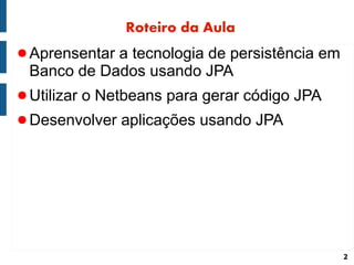Roteiro da Aula
● Aprensentar a tecnologia de persistência em
 Banco de Dados usando JPA
● Utilizar o Netbeans para gerar código JPA
● Desenvolver aplicações usando JPA




                                                2
 