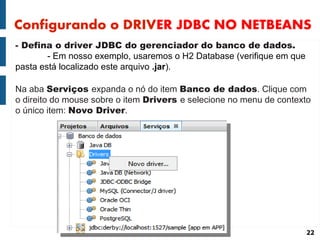 Configurando o DRIVER JDBC NO NETBEANS
- Defina o driver JDBC do gerenciador do banco de dados.
        - Em nosso exemplo, usaremos o H2 Database (verifique em que
pasta está localizado este arquivo .jar).

Na aba Serviços expanda o nó do item Banco de dados. Clique com
o direito do mouse sobre o item Drivers e selecione no menu de contexto
o único item: Novo Driver.




                                                                       22
 