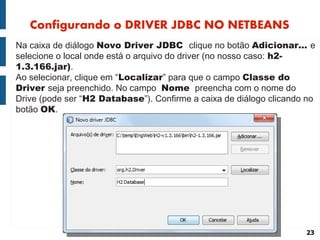 Configurando o DRIVER JDBC NO NETBEANS
Na caixa de diálogo Novo Driver JDBC clique no botão Adicionar... e
selecione o local onde está o arquivo do driver (no nosso caso: h2-
1.3.166.jar).
Ao selecionar, clique em “Localizar” para que o campo Classe do
Driver seja preenchido. No campo Nome preencha com o nome do
Drive (pode ser “H2 Database”). Confirme a caixa de diálogo clicando no
botão OK.




                                                                    23
 