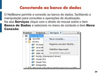 Conectando ao banco de dados
O NetBeans permite a conexão ao banco de dados, facilitando a
manipulação para consultas e operações de atualização.
Na aba Serviços clique com o direito do mouse sobre o item
Banco de Dados e selecione no menu de contexto o item Nova
Conexão.




                                                                24
 