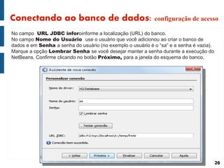 Conectando ao banco de dados: configuração de acesso
No campo URL JDBC inforoinforme a localização (URL) do banco.
No campo Nome do Usuário use o usuário que você adicionou ao criar o banco de
dados e em Senha a senha do usuário (no exemplo o usuário é o “sa” e a senha é vazia).
Marque a opção Lembrar Senha se você desejar manter a senha durante a execução do
NetBeans. Confirme clicando no botão Próximo, para a janela do esquema do banco.




                                                                                         26
 