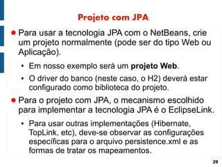 Projeto com JPA
● Para usar a tecnologia JPA com o NetBeans, crie
 um projeto normalmente (pode ser do tipo Web ou
 Aplicação).
  ●   Em nosso exemplo será um projeto Web.
  ●   O driver do banco (neste caso, o H2) deverá estar
      configurado como biblioteca do projeto.
● Para o projeto com JPA, o mecanismo escolhido
 para implementar a tecnologia JPA é o EclipseLink.
  ●   Para usar outras implementações (Hibernate,
      TopLink, etc), deve-se observar as configurações
      específicas para o arquivo persistence.xml e as
      formas de tratar os mapeamentos.
                                                          29
 