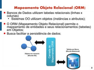 Mapeamento Objeto Relacional (ORM)
● Bancos de Dados utilizam tabelas relacionais (linhas x
  colunas)
   ●
     Sistemas OO utilizam objetos (instâncias x atributos);
● O ORM (Mapeamento Objeto Relacional) permite o
  mapeamento de entidades e seus relacionamentos (tabelas)
  em Objetos;
● Busca facilitar a persistência de dados;




                                                              3
 