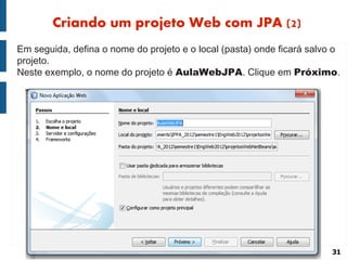 Criando um projeto Web com JPA (2)
Em seguida, defina o nome do projeto e o local (pasta) onde ficará salvo o
projeto.
Neste exemplo, o nome do projeto é AulaWebJPA. Clique em Próximo.




                                                                        31
 
