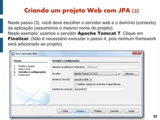 Criando um projeto Web com JPA (3)
Neste passo (3), você deve escolher o servidor web e o domínio (contexto)
da aplicação (assumimos o mesmo nome do projeto).
Neste exemplo, usamos o servidor Apache Tomcat 7. Clique em
Finalizar. (Não é necessário executar o passo 4, pois nenhum framework
será adicionado ao projeto).




                                                                       32
 