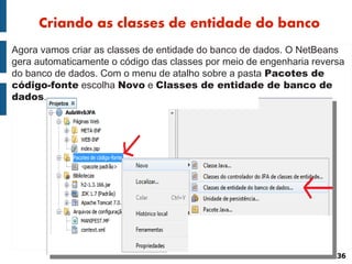 Criando as classes de entidade do banco
Agora vamos criar as classes de entidade do banco de dados. O NetBeans
gera automaticamente o código das classes por meio de engenharia reversa
do banco de dados. Com o menu de atalho sobre a pasta Pacotes de
código-fonte escolha Novo e Classes de entidade de banco de
dados.




                                                                      36
 