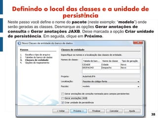 Definindo o local das classes e a unidade de
                  persistência
Neste passo você define o nome do pacote (neste exemplo: “modelo”) onde
serão geradas as classes. Desmarque as opções Gerar anotações de
consulta e Gerar anotações JAXB. Deixe marcada a opção Criar unidade
de persistência. Em seguida, clique em Próximo.




                                                                     38
 
