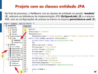 Projeto com as classes entidade JPA
    No final do processo, o NetBeans cria as classes de entidade no pacote “modelo”
    (1), adiciona as bibliotecas da implementação JPA (EclipseLink) (2) e o arquivo
    XML com as configurações de acesso ao banco no arquivo persistence.xml (3).



                     1




2




                 3                                                               40
 