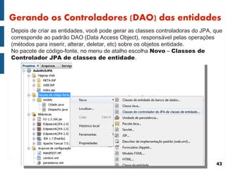 Gerando os Controladores (DAO) das entidades
Depois de criar as entidades, você pode gerar as classes controladoras do JPA, que
corresponde ao padrão DAO (Data Access Object), responsável pelas operações
(métodos para inserir, alterar, deletar, etc) sobre os objetos entidade.
No pacote de código-fonte, no menu de atalho escolha Novo – Classes de
Controlador JPA de classes de entidade.




                                                                               43
 