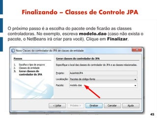 Finalizando – Classes de Controle JPA

O próximo passo é a escolha do pacote onde ficarão as classes
controladoras. No exemplo, escreva modelo.dao (caso não exista o
pacote, o NetBeans irá criar para você). Clique em Finalizar.




                                                                   45
 