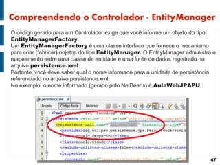 Compreendendo o Controlador - EntityManager
O código gerado para um Controlador exige que você informe um objeto do tipo
EntityManagerFactory.
Um EntityManagerFactory é uma classe interface que fornece o mecanismo
para criar (fabricar) objetos do tipo EntityManager. O EntityManager administra o
mapeamento entre uma classe de entidade e uma fonte de dados registrado no
arquivo persistence.xml.
Portanto, você deve saber qual o nome informado para a unidade de persistência
referenciado no arquivo persistence.xml.
No exemplo, o nome informado (gerado pelo NetBeans) é AulaWebJPAPU.




                                                                               47
 