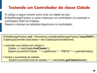 Testando um Controlador da classe Cidade
 O código a seguir mostra como criar um objeto do tipo
 EntityManagerFactory e como instanciar um controlador (no exemplo o
 controlador DAO de Cidade).
 Depois é chamar os métodos disponíveis no controlador.



EntityManagerFactory emf = Persistence.createEntityManagerFactory("aulaJPAPU");
CidadeJpaController daoCidade = new CidadeJpaController(emf);

// consultar uma cidade com código=1
     Cidade c = daoCidade.findCidade(1);
     System.out.println("Cidade - " + c.getNome() + " FRETE= " + c.getValorfrete());

// mostra a quantidade de cidades
      System.out.println("total de cidades = " + daoCidade.getCidadeCount());



                                                                                   48
 