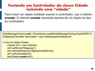 Testando um Controlador da classe Cidade:
              incluindo uma “cidade”
 Para incluir um objeto entidade usando o controlador, use o método
 create. O método create necessita apenas de um objeto do tipo
 do Controlador.



EntityManagerFactory emf = Persistence.createEntityManagerFactory("aulaJPAPU");
CidadeJpaController daoCidade = new CidadeJpaController(emf);

// criar um objeto Cidade
      Cidade cid1 = new Cidade();
      cid1.setNome("Bragança");
      cid1.setValorfrete(new BigDecimal(550.50));
      cid1.setCodcidade(12);
      daoCidade.create(cid1);




                                                                             49
 