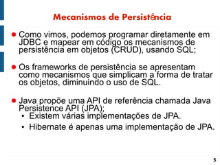 Mecanismos de Persistência
● Como vimos, podemos programar diretamente em
 JDBC e mapear em código os mecanismos de
 persistência em objetos (CRUD), usando SQL;
● Os frameworks de persistência se apresentam
 como mecanismos que simplicam a forma de tratar
 os objetos, diminuindo o uso de SQL.

● Java propõe uma API de referência chamada Java
 Persistence API (JPA);
 ● Existem várias implementações de JPA.

 ● Hibernate é apenas uma implementação de JPA.




                                                   5
 
