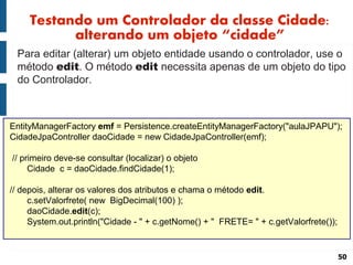 Testando um Controlador da classe Cidade:
           alterando um objeto “cidade”
 Para editar (alterar) um objeto entidade usando o controlador, use o
 método edit. O método edit necessita apenas de um objeto do tipo
 do Controlador.



EntityManagerFactory emf = Persistence.createEntityManagerFactory("aulaJPAPU");
CidadeJpaController daoCidade = new CidadeJpaController(emf);

// primeiro deve-se consultar (localizar) o objeto
     Cidade c = daoCidade.findCidade(1);

// depois, alterar os valores dos atributos e chama o método edit.
     c.setValorfrete( new BigDecimal(100) );
     daoCidade.edit(c);
     System.out.println("Cidade - " + c.getNome() + " FRETE= " + c.getValorfrete());


                                                                                       50
 