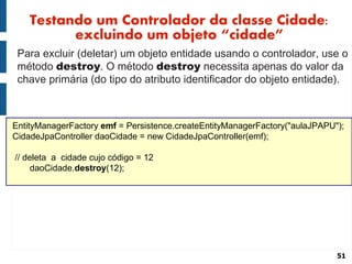 Testando um Controlador da classe Cidade:
          excluindo um objeto “cidade”
 Para excluir (deletar) um objeto entidade usando o controlador, use o
 método destroy. O método destroy necessita apenas do valor da
 chave primária (do tipo do atributo identificador do objeto entidade).



EntityManagerFactory emf = Persistence.createEntityManagerFactory("aulaJPAPU");
CidadeJpaController daoCidade = new CidadeJpaController(emf);

// deleta a cidade cujo código = 12
     daoCidade.destroy(12);




                                                                             51
 